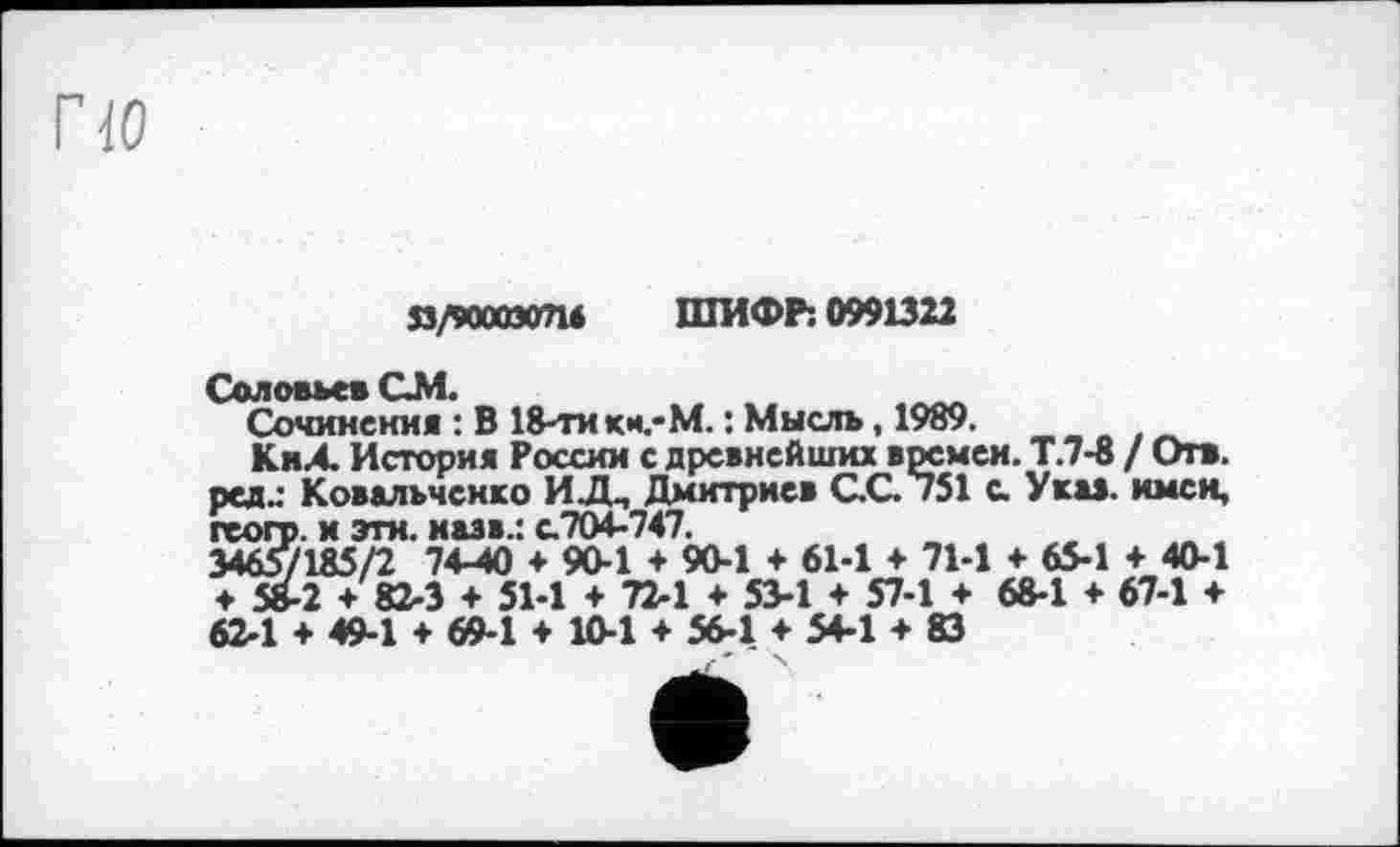 ﻿по
Я/9ООСЭО714 ШИФР: 0991322
Соловьев СМ.
Сочинения : В 18-ти кн.-М. : Мысль, 1989.
КнА. История России с древнейших времен. Т.7-8 / Отв. рсд.: Ковальченко ИДП Дмитриев СС 751 с. Укав, имен, геол», и эти. назв.: с.704-747.
34657185/2 74-40 + 90-1 + 90-1 + 61-1 ♦ 71-1 +65-1 + 40-1 ♦ 58-2 + 82-3 + 51-1 + 72-1 ♦ 53-1 + 57-1 + 68-1 ♦ 67-1 + 62-1 + 49-1 + 69-1 + 10-1 + 56-1 + 54-1 + 83